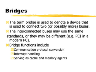 Bridges
The term bridge is used to denote a device that
is used to connect two (or possibly more) buses.
The interconnected buses may use the same
standards, or they may be different (e.g. PCI in a
modern PC).
Bridge functions include
Communication protocol conversion
Interrupt handling
Serving as cache and memory agents
 