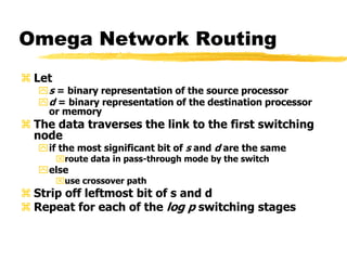 Omega Network Routing
 Let
s = binary representation of the source processor
d = binary representation of the destination processor
or memory
 The data traverses the link to the first switching
node
if the most significant bit of s and d are the same
route data in pass-through mode by the switch
else
use crossover path
 Strip off leftmost bit of s and d
 Repeat for each of the log p switching stages
 