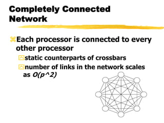 Completely Connected
Network
Each processor is connected to every
other processor
static counterparts of crossbars
number of links in the network scales
as O(p^2)
 