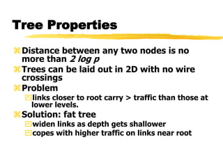 Tree Properties
Distance between any two nodes is no
more than 2 log p
Trees can be laid out in 2D with no wire
crossings
Problem
links closer to root carry > traffic than those at
lower levels.
Solution: fat tree
widen links as depth gets shallower
copes with higher traffic on links near root
 