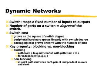 Dynamic Networks
 Switch: maps a fixed number of inputs to outputs
 Number of ports on a switch = degree of the
switch.
 Switch cost
grows as the square of switch degree
peripheral hardware grows linearly with switch degree
packaging cost grows linearly with the number of pins
 Key property: blocking vs. non-blocking
blocking
path from p to q may conflict with path from r to s
for independent p, q, r, s
non-blocking
disjoint paths between each pair of independent sources
and sinks
 