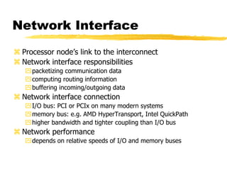 Network Interface
 Processor node’s link to the interconnect
 Network interface responsibilities
packetizing communication data
computing routing information
buffering incoming/outgoing data
 Network interface connection
I/O bus: PCI or PCIx on many modern systems
memory bus: e.g. AMD HyperTransport, Intel QuickPath
higher bandwidth and tighter coupling than I/O bus
 Network performance
depends on relative speeds of I/O and memory buses
 