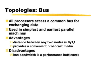 Topologies: Bus
All processors access a common bus for
exchanging data
Used in simplest and earliest parallel
machines
Advantages
distance between any two nodes is O(1)
provides a convenient broadcast media
Disadvantages
bus bandwidth is a performance bottleneck
 