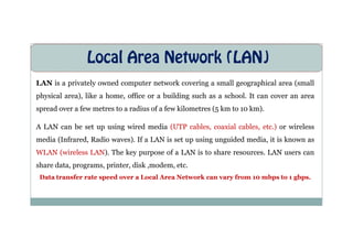 Local Area Network (LAN)
LAN is a privately owned computer network covering a small geographical area (small
physical area), like a home, office or a building such as a school. It can cover an area
spread over a few metres to a radius of a few kilometres (5 km to 10 km).
A LAN can be set up using wired media (UTP cables, coaxial cables, etc.) or wireless
A LAN can be set up using wired media (UTP cables, coaxial cables, etc.) or wireless
media (Infrared, Radio waves). If a LAN is set up using unguided media, it is known as
WLAN (wireless LAN). The key purpose of a LAN is to share resources. LAN users can
share data, programs, printer, disk ,modem, etc.
Data transfer rate speed over a Local Area Network can vary from 10 mbps to 1 gbps.
 