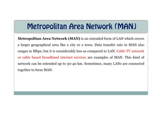Metropolitan Area Network (MAN)
Metropolitan Area Network (MAN) is an extended form of LAN which covers
a larger geographical area like a city or a town. Data transfer rate in MAN also
ranges in Mbps, but it is considerably less as compared to LAN. Cable TV network
or cable based broadband internet services are examples of MAN. This kind of
or cable based broadband internet services are examples of MAN. This kind of
network can be extended up to 30-40 km. Sometimes, many LANs are connected
together to form MAN.
 