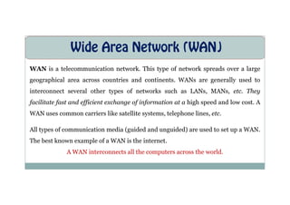 Wide Area Network (WAN)
WAN is a telecommunication network. This type of network spreads over a large
geographical area across countries and continents. WANs are generally used to
interconnect several other types of networks such as LANs, MANs, etc. They
facilitate fast and efficient exchange of information at a high speed and low cost. A
facilitate fast and efficient exchange of information at a high speed and low cost. A
WAN uses common carriers like satellite systems, telephone lines, etc.
All types of communication media (guided and unguided) are used to set up a WAN.
The best known example of a WAN is the internet.
A WAN interconnects all the computers across the world.
 