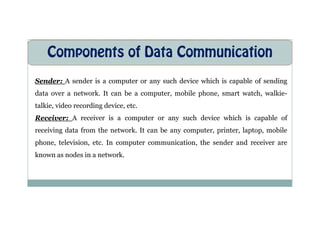 Components of Data Communication
Sender: A sender is a computer or any such device which is capable of sending
data over a network. It can be a computer, mobile phone, smart watch, walkie-
talkie, video recording device, etc.
Receiver: A receiver is a computer or any such device which is capable of
receiving data from the network. It can be any computer, printer, laptop, mobile
phone, television, etc. In computer communication, the sender and receiver are
known as nodes in a network.
 