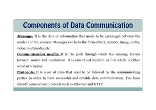 Components of Data Communication
Message: It is the data or information that needs to be exchanged between the
sender and the receiver. Messages can be in the form of text, number, image, audio,
video, multimedia, etc.
Communication media: It is the path through which the message travels
Communication media: It is the path through which the message travels
between source and destination. It is also called medium or link which is either
wired or wireless
Protocols: It is a set of rules that need to be followed by the communicating
parties in order to have successful and reliable data communication. You have
already come across protocols such as Ethernet and HTTP.
 