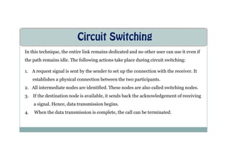 Circuit Switching
In this technique, the entire link remains dedicated and no other user can use it even if
the path remains idle. The following actions take place during circuit switching:
1. A request signal is sent by the sender to set up the connection with the receiver. It
establishes a physical connection between the two participants.
establishes a physical connection between the two participants.
2. All intermediate nodes are identified. These nodes are also called switching nodes.
3. If the destination node is available, it sends back the acknowledgement of receiving
a signal. Hence, data transmission begins.
4. When the data transmission is complete, the call can be terminated.
 
