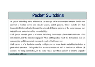 Packet Switching
In packet switching, each information or message to be transmitted between sender and
receiver is broken down into smaller pieces, called packets. These packets are then
transmitted independently through the network. Different packets of the same message may
take different routes depending on availability.
Each packet has two parts — a header containing the address of the destination and other
Each packet has two parts — a header containing the address of the destination and other
information, and the main message part. When all the packets reach the destination, they are
reassembled and the complete message is received by the receiver.
Each packet is of a fixed size, usually 128 bytes or 512 bytes. Packet switching is similar to
post office operation. Each packet has a source address as well as destination address (IP
address) for being transmitted, in the same way as a postman delivers a letter to a specific
destination address.
 
