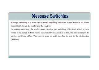 Message Switching
Message switching is a store and forward switching technique where there is no direct
connection between the sender and the receiver.
In message switching, the sender sends the data to a switching office first, which is then
stored in its buffer. It then checks the available link and if it is free, the data is relayed to
another switching office. This process goes on until the data is sent to the destination
another switching office. This process goes on until the data is sent to the destination
(receiver).
 