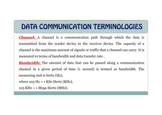 DATA COMMUNICATION TERMINOLOGIES
Channel: A channel is a communication path through which the data is
transmitted from the sender device to the receiver device. The capacity of a
channel is the maximum amount of signals or traffic that a channel can carry. It is
measured in terms of bandwidth and data transfer rate .
measured in terms of bandwidth and data transfer rate .
Bandwidth: The amount of data that can be passed along a communication
channel in a given period of time (1 second) is termed as bandwidth. The
measuring unit is hertz (Hz),
where 103 Hz = 1 Kilo Hertz (KHz),
103 KHz = 1 Mega Hertz (MHz).
 