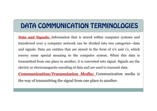 DATA COMMUNICATION TERMINOLOGIES
Data and Signals: Information that is stored within computer systems and
transferred over a computer network can be divided into two categories—data
and signals. Data are entities that are stored in the form of 0’s and 1’s, which
convey some special meaning to the computer system. When this data is
convey some special meaning to the computer system. When this data is
transmitted from one place to another, it is converted into signal. Signals are the
electric or electromagnetic encoding of data and are used to transmit data.
Communication/Transmission Media: Communication media is
the way of transmitting the signal from one place to another.
 