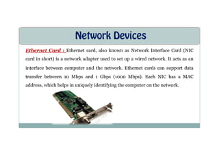Network Devices
Ethernet Card : Ethernet card, also known as Network Interface Card (NIC
card in short) is a network adapter used to set up a wired network. It acts as an
interface between computer and the network. Ethernet cards can support data
transfer between 10 Mbps and 1 Gbps (1000 Mbps). Each NIC has a MAC
transfer between 10 Mbps and 1 Gbps (1000 Mbps). Each NIC has a MAC
address, which helps in uniquely identifying the computer on the network.
 