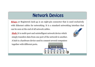 Network Devices
RJ45: or Registered Jack-45 is an eight-pin connector that is used exclusively
with Ethernet cables for networking. It is a standard networking interface that
can be seen at the end of all network cables.
Hub: It is multi-port and unintelligent network device which
Hub: It is multi-port and unintelligent network device which
simply transfers data from one port of the network to another.
A hub is a hardware device used to connect several computers
together with different ports.
 