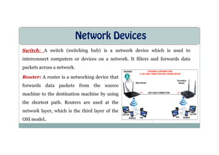Network Devices
Switch: A switch (switching hub) is a network device which is used to
interconnect computers or devices on a network. It filters and forwards data
packets across a network.
Router: A router is a networking device that
Router: A router is a networking device that
forwards data packets from the source
machine to the destination machine by using
the shortest path. Routers are used at the
network layer, which is the third layer of the
OSI model.
 