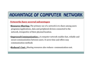 ADVANTAGE OF COMPUTER NETWORK
Networks have several advantages
•Resource Sharing: The primary use of a network is to share among users
programs/applications, data and peripheral devices connected to the
network, irrespective of their physical location.
network, irrespective of their physical location.
•Improved Communication : A computer network enables fast, reliable and
secure communication between users. It saves time and offers easy
communication methods
•Reduced Cost : Sharing resources also reduces communication cost.
 