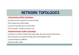 NETWORK TOPOLOGIES
Advantages of Bus Topology
(a) Nodes can be connected or removed easily.
(b) It requires less cable length .
(c) Can be extended up to a certain limit.
(d) It is simple , reliable and easy to use.
Disadvantages of Bus Topology
(a) If there is a fault or break in the main cable, the entire network shuts down.
(b) Terminators are required at both ends of the backbone cable.
(c) Fault isolation is difficult.
(d) Data traffic is high.
 