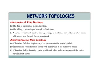 NETWORK TOPOLOGIES
Advantages of Ring Topology
(a) The data is transmitted in one direction .
(b) The adding or removing of network nodes is easy .
(c) A central server is not required in ring topology as the data is passed between two nodes
which then pass through the entire network. .
Disadvantages of Ring Topology
(a) If there is a fault in a single node, it can cause the entire network to fail .
(b) Transmission speed becomes slower with an increase in the number of nodes.
(c) If there is a fault or break in a cable to which all other nodes are connected, the entire
network shuts down.
 
