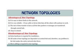 NETWORK TOPOLOGIES
Advantages of Star Topology
(a) It is easy to detect faults in this network .
(b) It is very reliable – If one cable or device fails then all the others will continue to work.
(c) The rate of data transfer is fast as all the data packets or messages are transferred
through central hub.
through central hub.
(d) Easy to extend.
Disadvantages of Star Topology
(a) Extra hardware is required for installation .
(b) All nodes of star topology are dependent on central hub and, therefore, any problem in
the hub makes the entire network shut down.
(c) More cabling is required in star topology
 