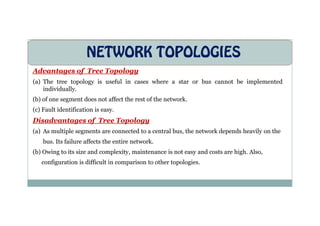 NETWORK TOPOLOGIES
Advantages of Tree Topology
(a) The tree topology is useful in cases where a star or bus cannot be implemented
individually.
(b) of one segment does not affect the rest of the network.
(c) Fault identification is easy.
Disadvantages of Tree Topology
(a) As multiple segments are connected to a central bus, the network depends heavily on the
bus. Its failure affects the entire network.
(b) Owing to its size and complexity, maintenance is not easy and costs are high. Also,
configuration is difficult in comparison to other topologies.
 