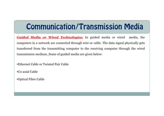 Communication/Transmission Media
Guided Media or Wired Technologies: In guided media or wired media, the
computers in a network are connected through wire or cable. The data signal physically gets
transferred from the transmitting computer to the receiving computer through the wired
transmission medium. Some of guided media are given below:
•Ethernet Cable or Twisted Pair Cable
•Co-axial Cable
•Optical Fibre Cable
 