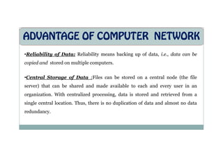 ADVANTAGE OF COMPUTER NETWORK
•Reliability of Data: Reliability means backing up of data, i.e., data can be
copied and stored on multiple computers.
•Central Storage of Data :Files can be stored on a central node (the file
•Central Storage of Data :Files can be stored on a central node (the file
server) that can be shared and made available to each and every user in an
organization. With centralized processing, data is stored and retrieved from a
single central location. Thus, there is no duplication of data and almost no data
redundancy.
 
