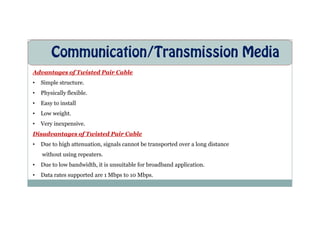 Communication/Transmission Media
Advantages of Twisted Pair Cable
• Simple structure.
• Physically flexible.
• Easy to install
• Low weight.
• Low weight.
• Very inexpensive.
Disadvantages of Twisted Pair Cable
• Due to high attenuation, signals cannot be transported over a long distance
without using repeaters.
• Due to low bandwidth, it is unsuitable for broadband application.
• Data rates supported are 1 Mbps to 10 Mbps.
 