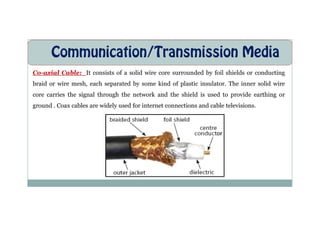 Communication/Transmission Media
Co-axial Cable: It consists of a solid wire core surrounded by foil shields or conducting
braid or wire mesh, each separated by some kind of plastic insulator. The inner solid wire
core carries the signal through the network and the shield is used to provide earthing or
ground . Coax cables are widely used for internet connections and cable televisions.
 