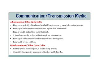 Communication/Transmission Media
Advantages of Fibre Optic Cable
• Fibre optic typically offers better bandwidth and can carry more information at once.
• Fibre optic cables are much thinner and lighter than metal wires.
• Lighter weight makes fibre easier to install.
• A signal can run for 50 km without requiring regeneration.
• A signal can run for 50 km without requiring regeneration.
• Fibre optic cables are also used in research and development.
• Bandwidth is upto 10 Gbps.
Disadvantages of Fibre Optic Cable
• As fibre optic is made of glass, it can be easily broken.
• It is relatively expensive as compared to other guided media.
 