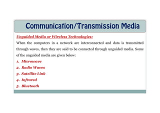 Communication/Transmission Media
Unguided Media or Wireless Technologies:
When the computers in a network are interconnected and data is transmitted
through waves, then they are said to be connected through unguided media. Some
of the unguided media are given below:
of the unguided media are given below:
1. Microwave
2. Radio Waves
3. Satellite Link
4. Infrared
5. Bluetooth
 