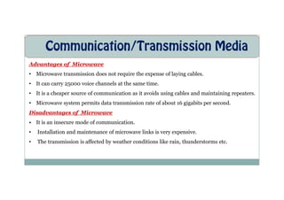 Communication/Transmission Media
Advantages of Microwave
• Microwave transmission does not require the expense of laying cables.
• It can carry 25000 voice channels at the same time.
• It is a cheaper source of communication as it avoids using cables and maintaining repeaters.
• Microwave system permits data transmission rate of about 16 gigabits per second.
• Microwave system permits data transmission rate of about 16 gigabits per second.
Disadvantages of Microwave
• It is an insecure mode of communication.
• Installation and maintenance of microwave links is very expensive.
• The transmission is affected by weather conditions like rain, thunderstorms etc.
 