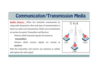 Communication/Transmission Media
Radio Waves: When two terminals communicate by
using radio frequencies, then such type of communication is
known as radio wave transmission. Radio wave transmission
set-up has two parts; Transmitter and Receiver.
Devices which transmits signals are termed as
•Devices which transmits signals are termed as
transmitter.
•Devices which receives signals are termed as
receiver.
Both the transmitter and receiver use antennas to radiate
and capture the radio signal.
 