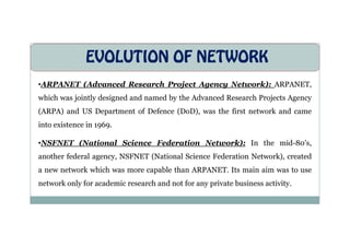 EVOLUTION OF NETWORK
•ARPANET (Advanced Research Project Agency Network): ARPANET,
which was jointly designed and named by the Advanced Research Projects Agency
(ARPA) and US Department of Defence (DoD), was the first network and came
into existence in 1969.
into existence in 1969.
•NSFNET (National Science Federation Network): In the mid-80’s,
another federal agency, NSFNET (National Science Federation Network), created
a new network which was more capable than ARPANET. Its main aim was to use
network only for academic research and not for any private business activity.
 
