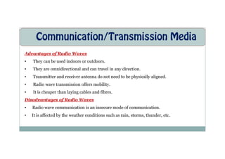Communication/Transmission Media
Advantages of Radio Waves
• They can be used indoors or outdoors.
• They are omnidirectional and can travel in any direction.
• Transmitter and receiver antenna do not need to be physically aligned.
• Radio wave transmission offers mobility.
• It is cheaper than laying cables and fibres.
Disadvantages of Radio Waves
• Radio wave communication is an insecure mode of communication.
• It is affected by the weather conditions such as rain, storms, thunder, etc.
 
