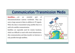 Communication/Transmission Media
Satellites are an essential part of
telecommunications systems worldwide. They can
carry a large amount of data in addition to TV signals.
When the data is transmitted using satellite then it is
said to be satellite communication.
said to be satellite communication.
Satellites are especially used for remote locations,
which are difficult to reach with wired infrastructure.
Also communication and data transfer on Internet, is
only possible through satellites.
 