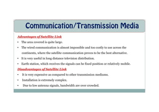 Communication/Transmission Media
Advantages of Satellite Link
• The area covered is quite large.
• The wired communication is almost impossible and too costly to use across the
continents, where the satellite communication proves to be the best alternative.
• It is very useful in long distance television distribution.
• Earth station, which receives the signals can be fixed position or relatively mobile.
Disadvantages of Satellite Link
• It is very expensive as compared to other transmission mediums.
• Installation is extremely complex.
• Due to low antenna signals, bandwidth are over crowded.
 