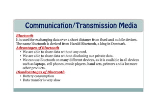 Communication/Transmission Media
Bluetooth
It is used for exchanging data over a short distance from fixed and mobile devices.
The name bluetooth is derived from Harald Bluetooth, a king in Denmark.
Advantages of Bluetooth
• We are able to share data without any cord.
• We are able to share data without disclosing our private data.
• We are able to share data without disclosing our private data.
• We can use Bluetooth on many different devices, as it is available in all devices
such as laptops, cell phones, music players, hand sets, printers and a lot more
other products.
Disadvantages of Bluetooth
• Battery consumption
• Data transfer is very slow
 