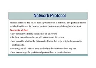 Network Protocol
Protocol refers to the set of rules applicable for a network. The protocol defines
standardized format for the data packet to be transmitted through the network.
Protocols define:
• how computers identify one another on a network.
• how computers identify one another on a network.
• the form to which the data should be converted for transit.
• how to decide whether the data received is for that node or to be forwarded to
another node.
• ensuring that all the data have reached the destination without any loss.
• how to rearrange the packets and process them at the destination.
 