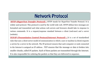 Network Protocol
HTTP (HyperText Transfer Protocol) : HTTP stands for HyperText Transfer Protocol. It is
widely used protocol. This protocol is used by the world wide web. HTTP defines how messages are
formatted and transmitted and what actions web servers and browsers should take in response to
various commands. It is a request/response standard between a client (end-user) and a server
(website).
(website).
TCP/IP (Transmission Control Protocol/Internet Protocol) : It is a set of standardised
rules that uses a client-server model of communication in which a user or machine (a client) requests
a service by a server in the network. The IP protocol ensures that each computer or node connected
to the Internet is assigned an IP address . TCP ensures that the message or data is broken into
smaller chunks, called IP packets. Each of these packets are transmitted through the Internet.
It is also responsible for ordering the packets so that they are delivered in sequence.
 