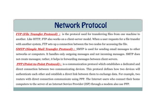 Network Protocol
FTP (File Transfer Protocol) : is the protocol used for transferring files from one machine to
another. Like HTTP, FTP also works on a client-server model. When a user requests for a file transfer
with another system, FTP sets up a connection between the two nodes for accessing the file.
SMTP (Simple Mail Transfer Protocol) : SMTP is used for sending email messages to other
networks or computers. It handles only outgoing messages and not incoming messages. SMTP does
networks or computers. It handles only outgoing messages and not incoming messages. SMTP does
not create messages; rather, it helps in forwarding messages between client servers.
PPP (Point-to-Point Protocol) : is a communication protocol which establishes a dedicated and
direct connection between two communicating devices. This protocol defines how two devices will
authenticate each other and establish a direct link between them to exchange data. For example, two
routers with direct connection communicate using PPP. The Internet users who connect their home
computers to the server of an Internet Service Provider (ISP) through a modem also use PPP.
 