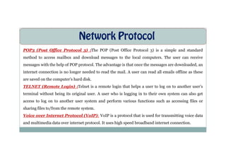 Network Protocol
POP3 (Post Office Protocol 3) :The POP (Post Office Protocol 3) is a simple and standard
method to access mailbox and download messages to the local computers. The user can receive
messages with the help of POP protocol. The advantage is that once the messages are downloaded, an
internet connection is no longer needed to read the mail. A user can read all emails offline as these
are saved on the computer’s hard disk.
are saved on the computer’s hard disk.
TELNET (Remote Login) :Telnet is a remote login that helps a user to log on to another user’s
terminal without being its original user. A user who is logging in to their own system can also get
access to log on to another user system and perform various functions such as accessing files or
sharing files to/from the remote system.
Voice over Internet Protocol (VoIP): VoIP is a protocol that is used for transmitting voice data
and multimedia data over internet protocol. It uses high speed broadband internet connection.
 
