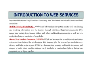INTRODUCTION TO WEB SERVICES
Internet offers several important and extensively used features or services which are described
as follows:
WWW (World Wide Web) : WWW is an information service that can be used for sending
and receiving information over the internet through interlinked hypertext documents. Web
pages may contain text, images, videos and other multimedia components as well as web
pages may contain text, images, videos and other multimedia components as well as web
navigation features consisting of hyperlinks.
Hyper Text Markup Language (HTML) : HTML is a language that is used to create web pages
which are then displayed by web browsers. This language tells the browser how to display text,
pictures and links on the screen. HTML is a language that supports multimedia documents and
consists of audio, video, graphics, pictures, etc. It also helps in creating hyperlinks so that various
documents can be linked together.
 
