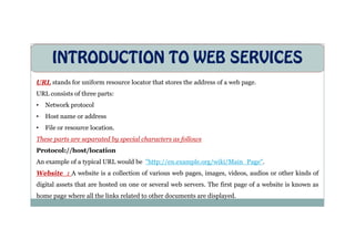INTRODUCTION TO WEB SERVICES
URL stands for uniform resource locator that stores the address of a web page.
URL consists of three parts:
• Network protocol
• Host name or address
• File or resource location.
• File or resource location.
These parts are separated by special characters as follows
Protocol://host/location
An example of a typical URL would be "http://en.example.org/wiki/Main_Page".
Website : A website is a collection of various web pages, images, videos, audios or other kinds of
digital assets that are hosted on one or several web servers. The first page of a website is known as
home page where all the links related to other documents are displayed.
 
