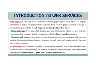 INTRODUCTION TO WEB SERVICES
Web Page : A web page is an electronic document/page designed using HTML. It displays
information in textual or graphical form. Traversal from one web page to another web page is
possible through hyperlinks. A web page can be classified into two types:
• Static web page: A web page which displays same kind of information whenever a user visits it is
known as a static web page. A static web page generally has .htm or .html as extension.
known as a static web page. A static web page generally has .htm or .html as extension.
• Dynamic web page: An interactive web page is a dynamic web page. A dynamic web page uses
scripting languages to display changing content on the web page. Such a page generally has .php,
.asp, or .jsp as extension.
Web Browser : It is a software that helps in accessing web pages and, thus, is also called web client.
It helps the user to navigate through the World Wide Web and display web pages. Some popular web
browsers are: Mozilla Firefox, Opera, AOL, Webkit, Iceweasel, etc.
 