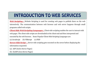INTRODUCTION TO WEB SERVICES
Web Scripting : Website Scripting is used for creating web pages to publish them on the web
interactively. The communication between web browser and web server happens through small
programs called web scripts.
Client-Side Web Scripting Languages : Client-side scripting enables the user to interact with
web pages. The client-side scripts are downloaded at the client end and then interpreted and
web pages. The client-side scripts are downloaded at the client end and then interpreted and
executed by the web browser. Some Popular Client-Side Scripting Languages are:
(a) JavaScript (b) VBScript (c) PHP
Server-Side Script : Server-side scripting gets executed on the server before displaying the
information requested.
(a) ASP (Active Server Pages)
(b) (b)JSP (Java Server Pages)
 