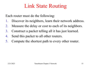 2/21/2023 Tanenbaum Chapter 5 Network 15
Link State Routing
Each router must do the following:
1. Discover its neighbors, learn their network address.
2. Measure the delay or cost to each of its neighbors.
3. Construct a packet telling all it has just learned.
4. Send this packet to all other routers.
5. Compute the shortest path to every other router.
 