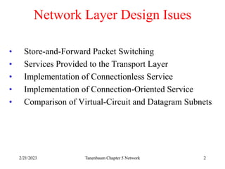2/21/2023 Tanenbaum Chapter 5 Network 2
Network Layer Design Isues
• Store-and-Forward Packet Switching
• Services Provided to the Transport Layer
• Implementation of Connectionless Service
• Implementation of Connection-Oriented Service
• Comparison of Virtual-Circuit and Datagram Subnets
 