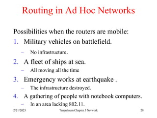 2/21/2023 Tanenbaum Chapter 5 Network 28
Routing in Ad Hoc Networks
Possibilities when the routers are mobile:
1. Military vehicles on battlefield.
– No infrastructure.
2. A fleet of ships at sea.
– All moving all the time
3. Emergency works at earthquake .
– The infrastructure destroyed.
4. A gathering of people with notebook computers.
– In an area lacking 802.11.
 