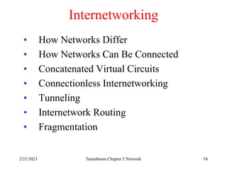 2/21/2023 Tanenbaum Chapter 5 Network 54
Internetworking
• How Networks Differ
• How Networks Can Be Connected
• Concatenated Virtual Circuits
• Connectionless Internetworking
• Tunneling
• Internetwork Routing
• Fragmentation
 